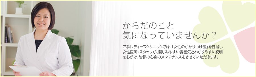 からだのこと気になっていませんか？四季レディースクリニックでは、「女性のかかりつけ医」を目指し、女性医師・スタッフが、親しみやすい雰囲気とわかりやすい説明を心がけ、皆様の心身のメンテナンスをさせていただきます。